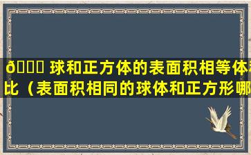 🍁 球和正方体的表面积相等体积比（表面积相同的球体和正方形哪个体积 🌴 更大）